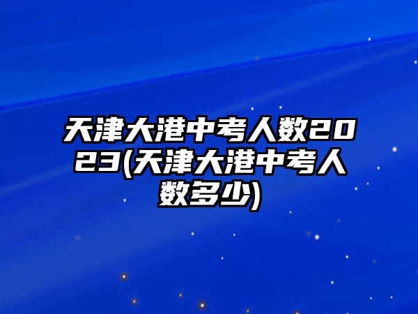 天津大港中考人數2023(天津大港中考人數多少)