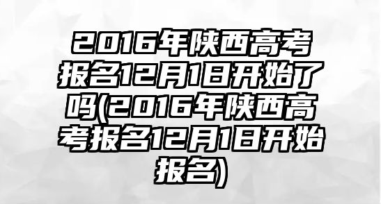 2016年陜西高考報(bào)名12月1日開(kāi)始了嗎(2016年陜西高考報(bào)名12月1日開(kāi)始報(bào)名)