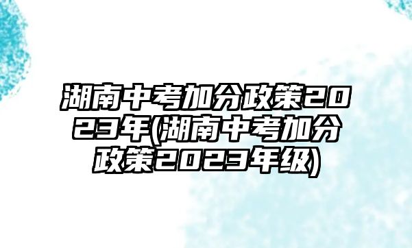 湖南中考加分政策2023年(湖南中考加分政策2023年級)