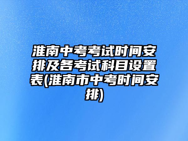 淮南中考考試時間安排及各考試科目設(shè)置表(淮南市中考時間安排)