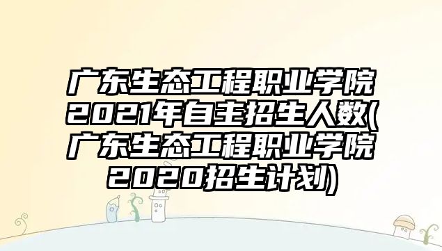 廣東生態(tài)工程職業(yè)學(xué)院2021年自主招生人數(shù)(廣東生態(tài)工程職業(yè)學(xué)院2020招生計(jì)劃)