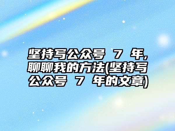 堅持寫公眾號 7 年,聊聊我的方法(堅持寫公眾號 7 年的文章)