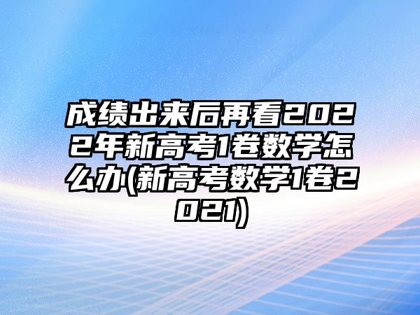 成績(jī)出來(lái)后再看2022年新高考1卷數(shù)學(xué)怎么辦(新高考數(shù)學(xué)1卷2021)