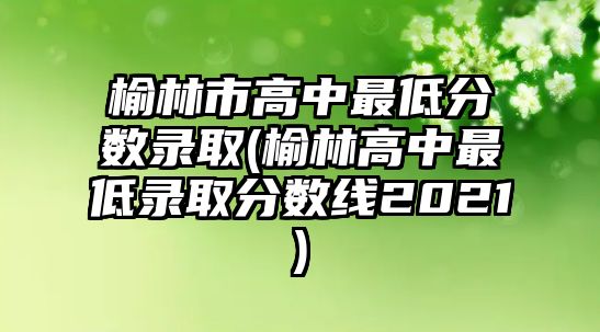 榆林市高中最低分?jǐn)?shù)錄取(榆林高中最低錄取分?jǐn)?shù)線2021)