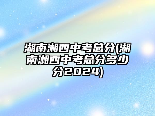 湖南湘西中考總分(湖南湘西中考總分多少分2024)