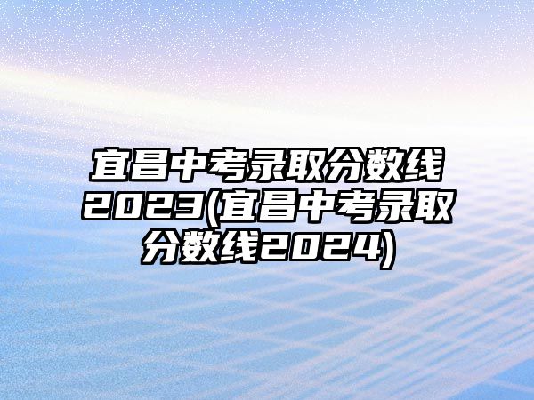 宜昌中考錄取分?jǐn)?shù)線2023(宜昌中考錄取分?jǐn)?shù)線2024)