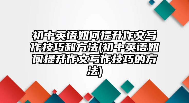 初中英語(yǔ)如何提升作文寫(xiě)作技巧和方法(初中英語(yǔ)如何提升作文寫(xiě)作技巧的方法)