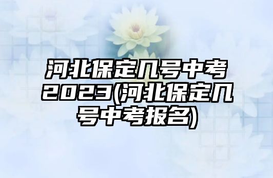 河北保定幾號(hào)中考2023(河北保定幾號(hào)中考報(bào)名)