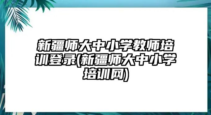 新疆師大中小學(xué)教師培訓(xùn)登錄(新疆師大中小學(xué)培訓(xùn)網(wǎng))