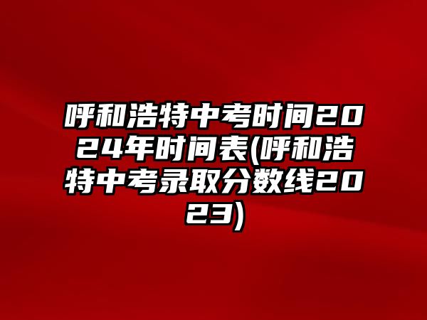 呼和浩特中考時間2024年時間表(呼和浩特中考錄取分?jǐn)?shù)線2023)