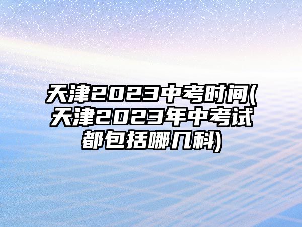 天津2023中考時間(天津2023年中考試都包括哪幾科)