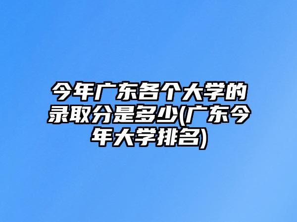 今年廣東各個大學(xué)的錄取分是多少(廣東今年大學(xué)排名)