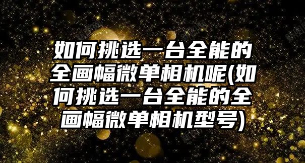 如何挑選一臺全能的全畫幅微單相機(jī)呢(如何挑選一臺全能的全畫幅微單相機(jī)型號)