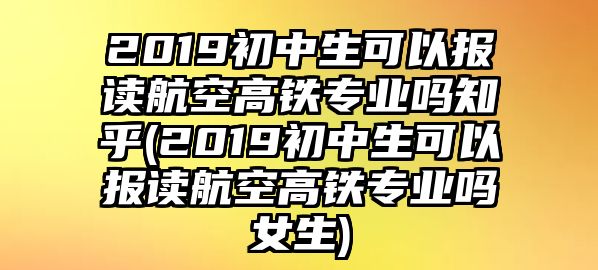 2019初中生可以報讀航空高鐵專業(yè)嗎知乎(2019初中生可以報讀航空高鐵專業(yè)嗎女生)