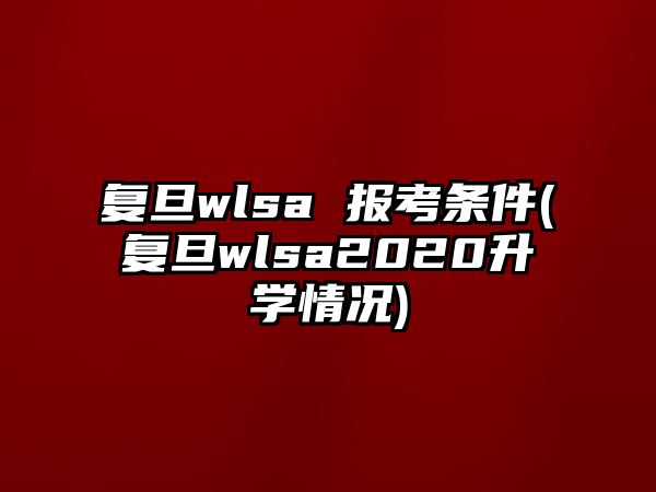 復旦wlsa 報考條件(復旦wlsa2020升學情況)