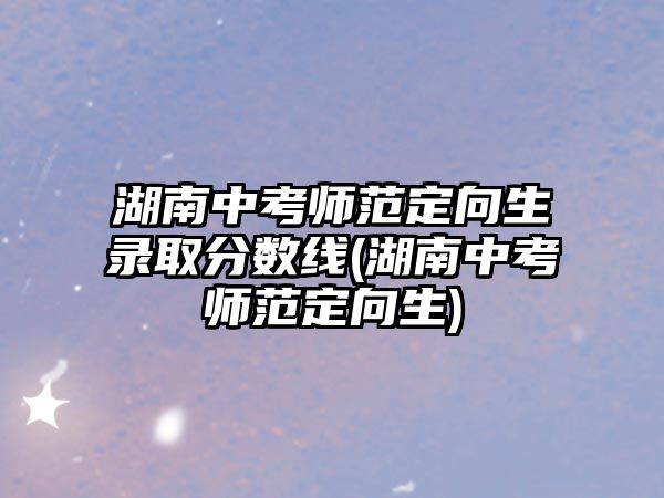 湖南中考師范定向生錄取分?jǐn)?shù)線(湖南中考師范定向生)