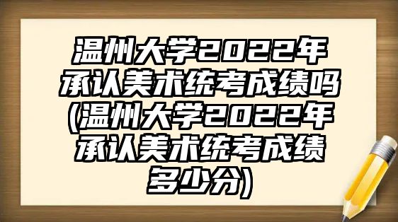 溫州大學(xué)2022年承認(rèn)美術(shù)統(tǒng)考成績(jī)嗎(溫州大學(xué)2022年承認(rèn)美術(shù)統(tǒng)考成績(jī)多少分)