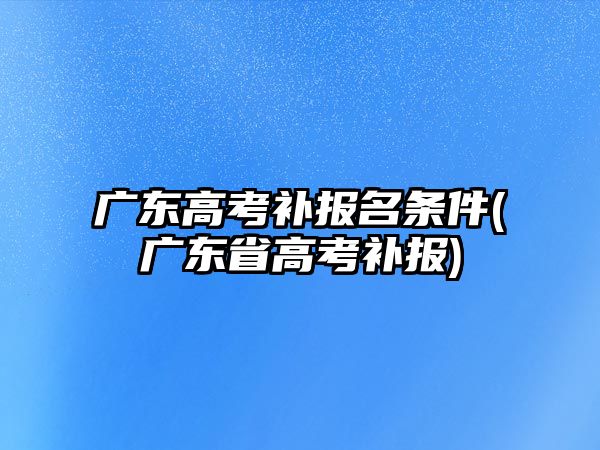 廣東高考補報名條件(廣東省高考補報)