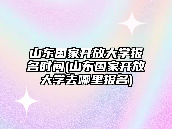 山東國家開放大學報名時間(山東國家開放大學去哪里報名)