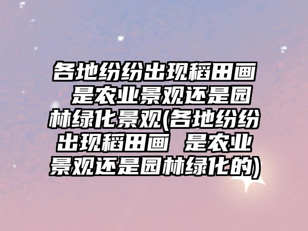 各地紛紛出現(xiàn)稻田畫 是農(nóng)業(yè)景觀還是園林綠化景觀(各地紛紛出現(xiàn)稻田畫 是農(nóng)業(yè)景觀還是園林綠化的)