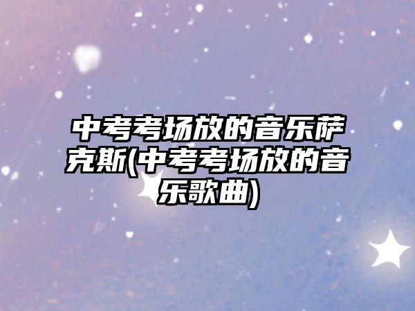 中考考場放的音樂薩克斯(中考考場放的音樂歌曲)