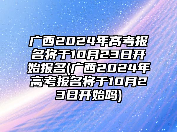 廣西2024年高考報名將于10月23日開始報名(廣西2024年高考報名將于10月23日開始嗎)