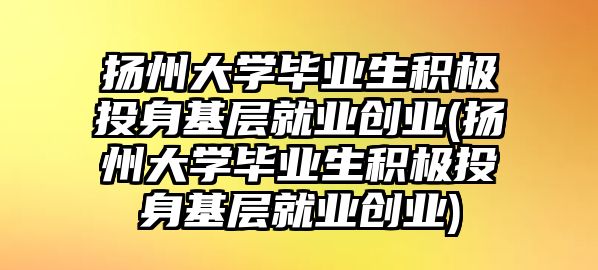 揚(yáng)州大學(xué)畢業(yè)生積極投身基層就業(yè)創(chuàng)業(yè)(揚(yáng)州大學(xué)畢業(yè)生積極投身基層就業(yè)創(chuàng)業(yè))