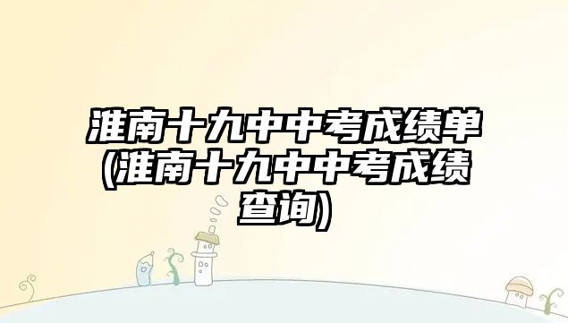 淮南十九中中考成績(jī)單(淮南十九中中考成績(jī)查詢)