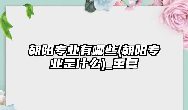 朝陽專業(yè)有哪些(朝陽專業(yè)是什么)_重復(fù)