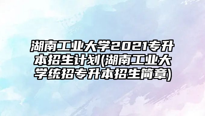 湖南工業(yè)大學(xué)2021專升本招生計劃(湖南工業(yè)大學(xué)統(tǒng)招專升本招生簡章)