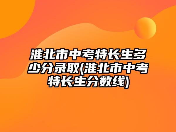 淮北市中考特長生多少分錄取(淮北市中考特長生分?jǐn)?shù)線)