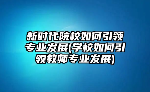 新時(shí)代院校如何引領(lǐng)專業(yè)發(fā)展(學(xué)校如何引領(lǐng)教師專業(yè)發(fā)展)