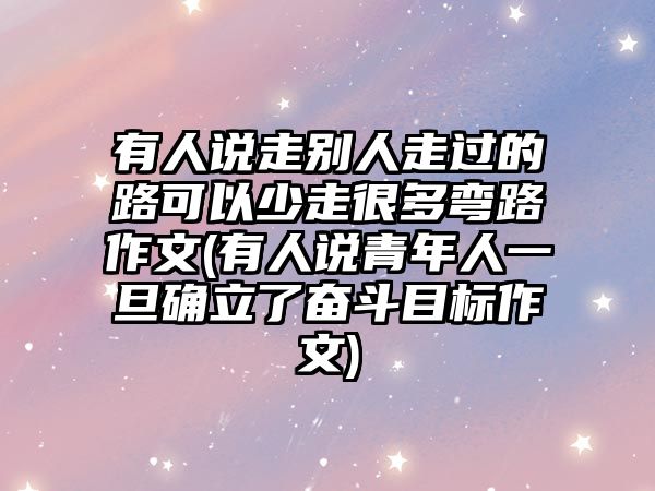 有人說走別人走過的路可以少走很多彎路作文(有人說青年人一旦確立了奮斗目標(biāo)作文)