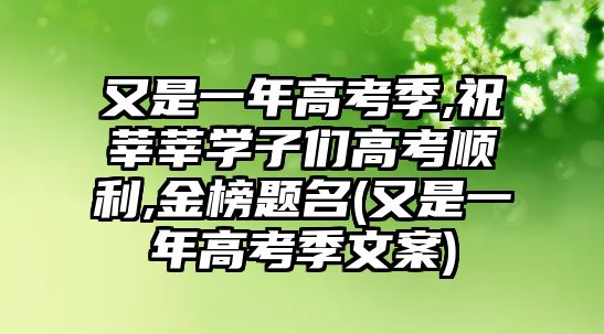 又是一年高考季,祝莘莘學子們高考順利,金榜題名(又是一年高考季文案)