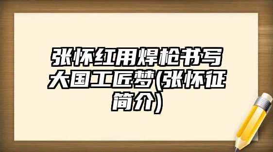 張懷紅用焊槍書(shū)寫(xiě)大國(guó)工匠夢(mèng)(張懷征簡(jiǎn)介)