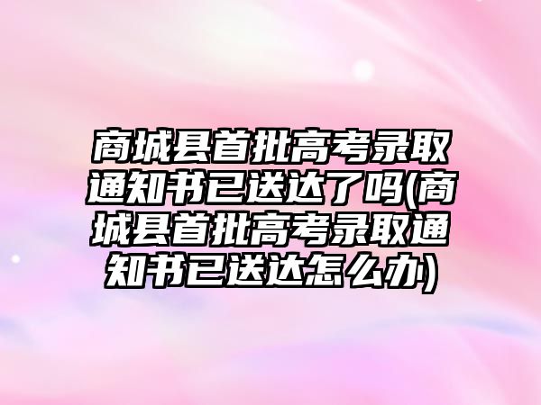 商城縣首批高考錄取通知書已送達(dá)了嗎(商城縣首批高考錄取通知書已送達(dá)怎么辦)