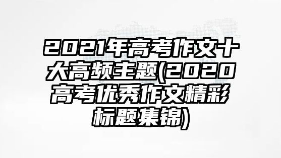 2021年高考作文十大高頻主題(2020高考優(yōu)秀作文精彩標(biāo)題集錦)