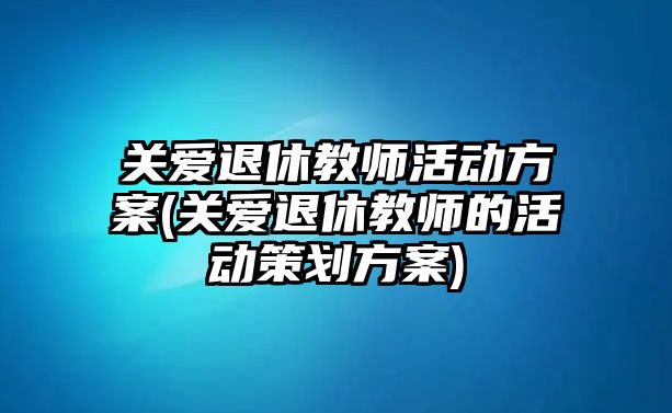 關(guān)愛退休教師活動方案(關(guān)愛退休教師的活動策劃方案)