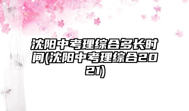 沈陽(yáng)中考理綜合多長(zhǎng)時(shí)間(沈陽(yáng)中考理綜合2021)