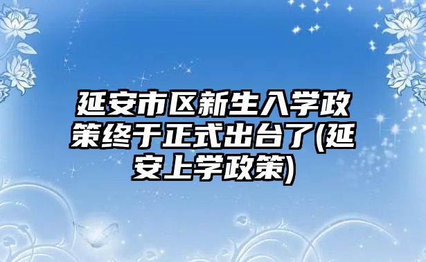 延安市區(qū)新生入學(xué)政策終于正式出臺了(延安上學(xué)政策)