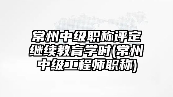 常州中級職稱評定繼續(xù)教育學(xué)時(常州中級工程師職稱)