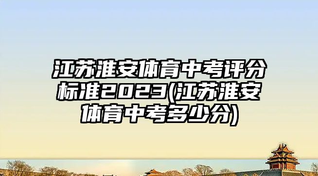 江蘇淮安體育中考評(píng)分標(biāo)準(zhǔn)2023(江蘇淮安體育中考多少分)