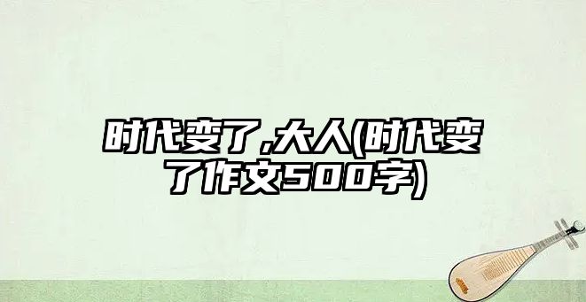 時(shí)代變了,大人(時(shí)代變了作文500字)