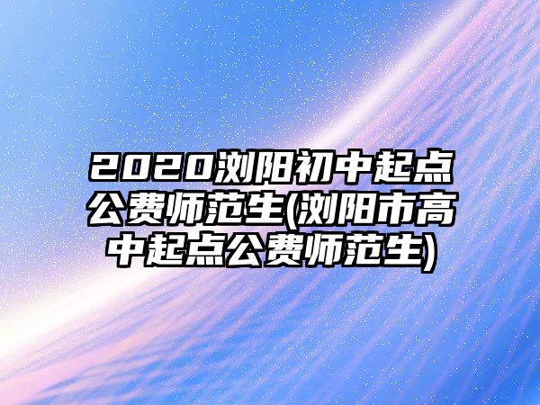 2020瀏陽初中起點(diǎn)公費(fèi)師范生(瀏陽市高中起點(diǎn)公費(fèi)師范生)