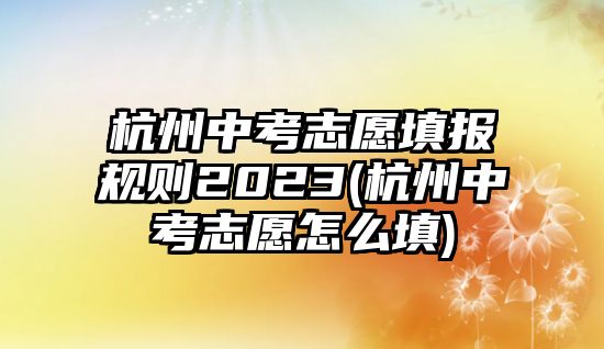 杭州中考志愿填報(bào)規(guī)則2023(杭州中考志愿怎么填)