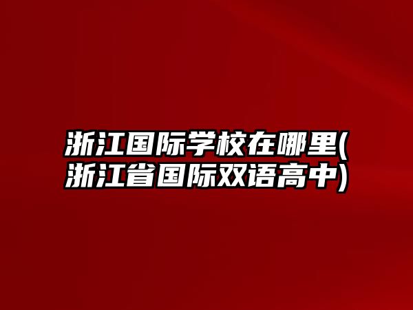 浙江國際學(xué)校在哪里(浙江省國際雙語高中)