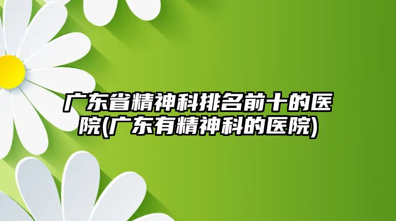 廣東省精神科排名前十的醫(yī)院(廣東有精神科的醫(yī)院)