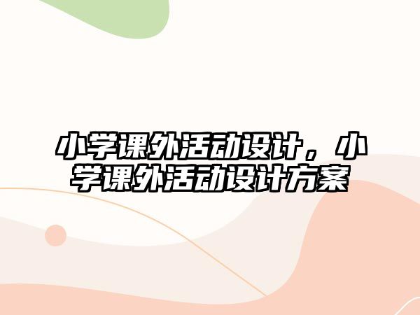 小學(xué)課外活動設(shè)計，小學(xué)課外活動設(shè)計方案