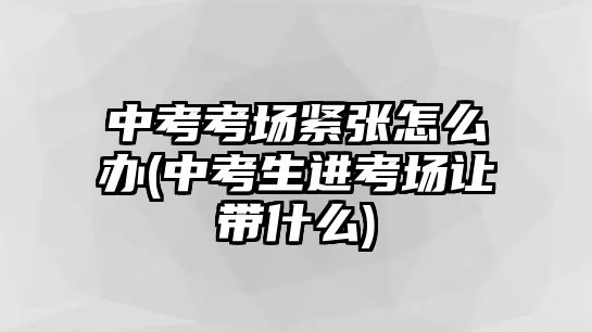 中考考場緊張怎么辦(中考生進考場讓帶什么)