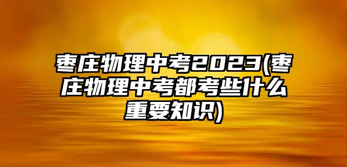 棗莊物理中考2023(棗莊物理中考都考些什么重要知識(shí))